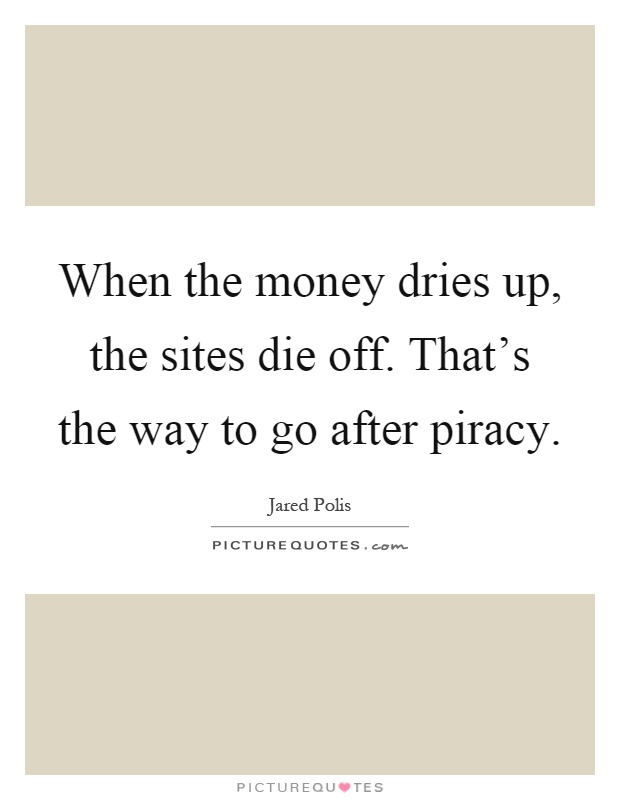 When the money dries up, the sites die off. That's the way to go after piracy Picture Quote #1