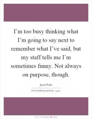I’m too busy thinking what I’m going to say next to remember what I’ve said, but my staff tells me I’m sometimes funny. Not always on purpose, though Picture Quote #1