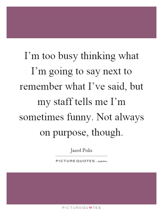 I'm too busy thinking what I'm going to say next to remember what I've said, but my staff tells me I'm sometimes funny. Not always on purpose, though Picture Quote #1