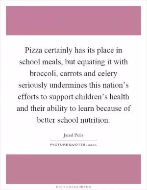 Pizza certainly has its place in school meals, but equating it with broccoli, carrots and celery seriously undermines this nation’s efforts to support children’s health and their ability to learn because of better school nutrition Picture Quote #1