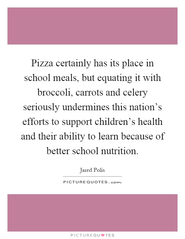 Pizza certainly has its place in school meals, but equating it with broccoli, carrots and celery seriously undermines this nation's efforts to support children's health and their ability to learn because of better school nutrition Picture Quote #1