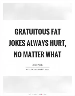 Gratuitous fat jokes always hurt, no matter what Picture Quote #1