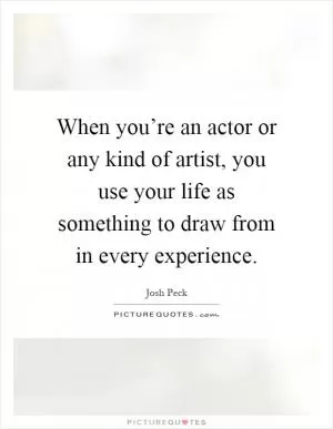 When you’re an actor or any kind of artist, you use your life as something to draw from in every experience Picture Quote #1