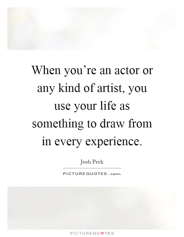 When you're an actor or any kind of artist, you use your life as something to draw from in every experience Picture Quote #1