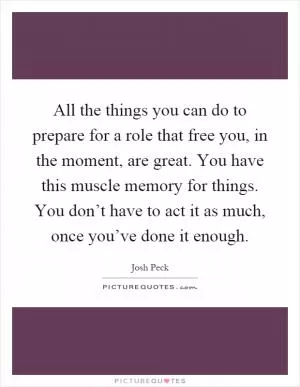 All the things you can do to prepare for a role that free you, in the moment, are great. You have this muscle memory for things. You don’t have to act it as much, once you’ve done it enough Picture Quote #1