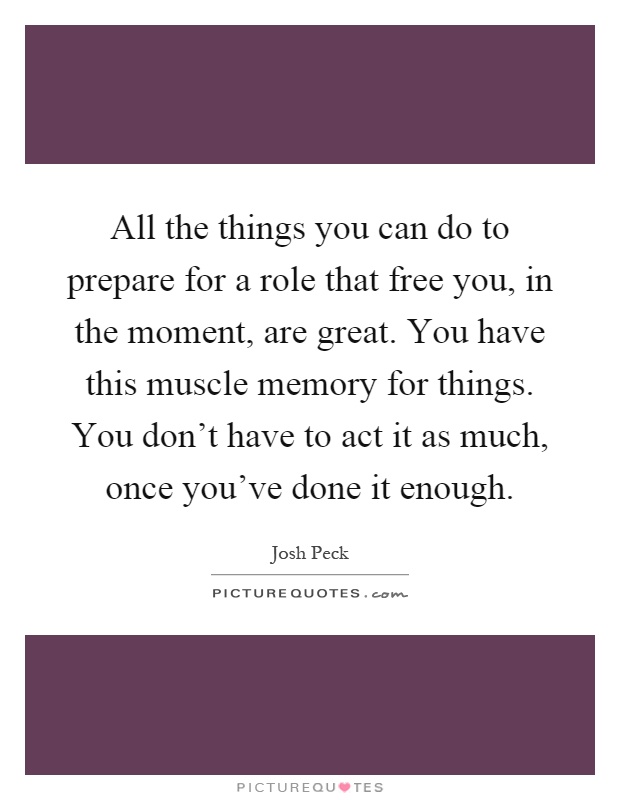 All the things you can do to prepare for a role that free you, in the moment, are great. You have this muscle memory for things. You don't have to act it as much, once you've done it enough Picture Quote #1