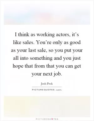 I think as working actors, it’s like sales. You’re only as good as your last sale, so you put your all into something and you just hope that from that you can get your next job Picture Quote #1