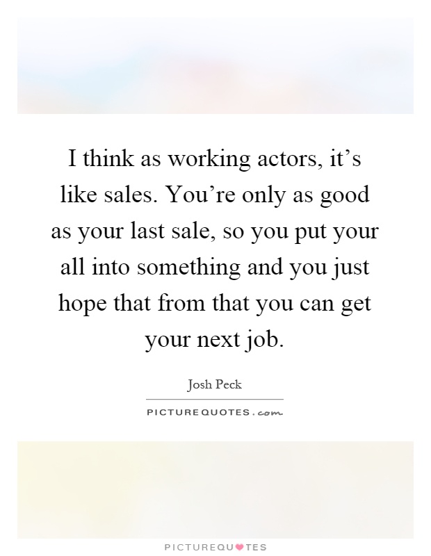 I think as working actors, it's like sales. You're only as good as your last sale, so you put your all into something and you just hope that from that you can get your next job Picture Quote #1