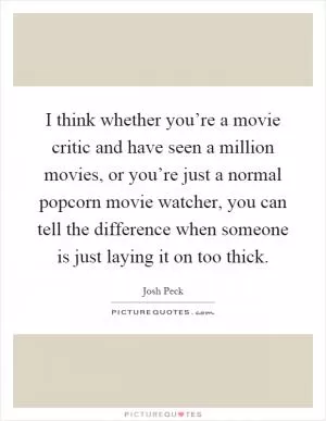 I think whether you’re a movie critic and have seen a million movies, or you’re just a normal popcorn movie watcher, you can tell the difference when someone is just laying it on too thick Picture Quote #1