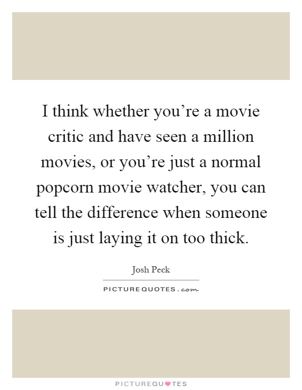 I think whether you're a movie critic and have seen a million movies, or you're just a normal popcorn movie watcher, you can tell the difference when someone is just laying it on too thick Picture Quote #1