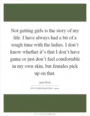 Not getting girls is the story of my life. I have always had a bit of a tough time with the ladies. I don’t know whether it’s that I don’t have game or just don’t feel comfortable in my own skin, but females pick up on that Picture Quote #1