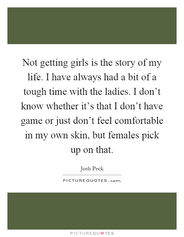 Not getting girls is the story of my life. I have always had a bit of a tough time with the ladies. I don't know whether it's that I don't have game or just don't feel comfortable in my own skin, but females pick up on that Picture Quote #1