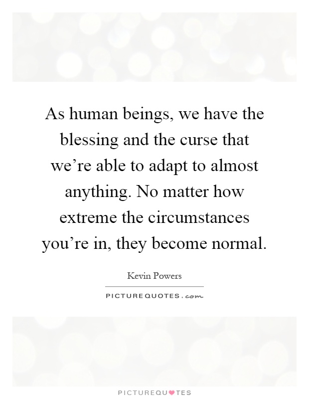 As human beings, we have the blessing and the curse that we're able to adapt to almost anything. No matter how extreme the circumstances you're in, they become normal Picture Quote #1