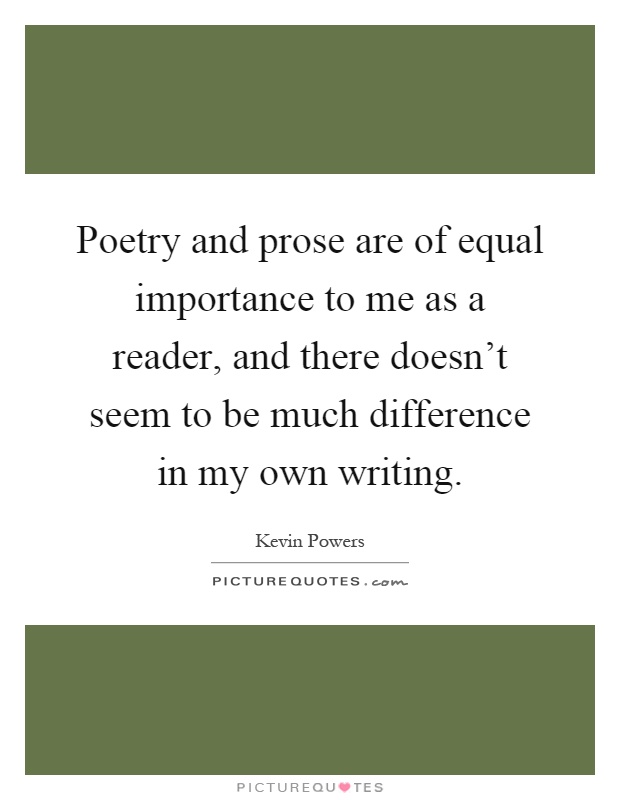 Poetry and prose are of equal importance to me as a reader, and there doesn't seem to be much difference in my own writing Picture Quote #1