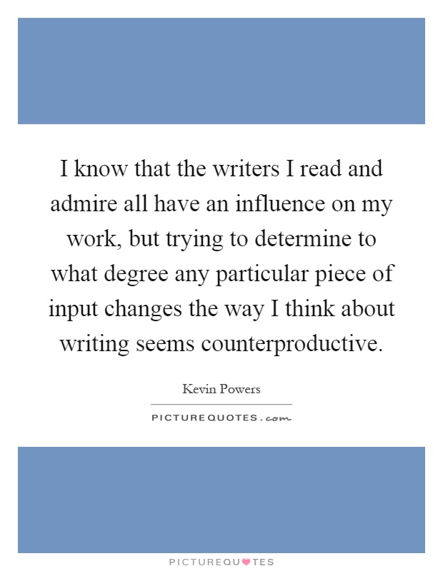 I know that the writers I read and admire all have an influence on my work, but trying to determine to what degree any particular piece of input changes the way I think about writing seems counterproductive Picture Quote #1
