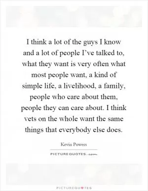 I think a lot of the guys I know and a lot of people I’ve talked to, what they want is very often what most people want, a kind of simple life, a livelihood, a family, people who care about them, people they can care about. I think vets on the whole want the same things that everybody else does Picture Quote #1