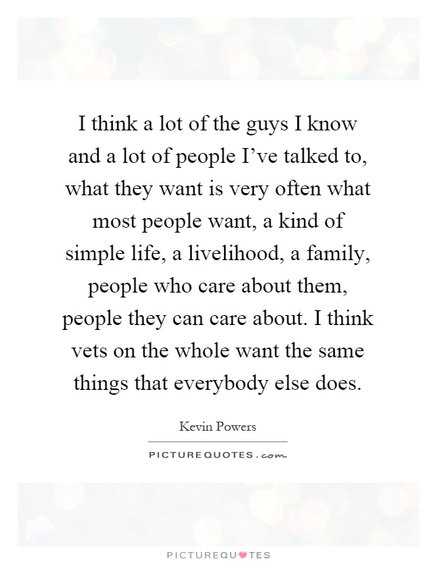 I think a lot of the guys I know and a lot of people I've talked to, what they want is very often what most people want, a kind of simple life, a livelihood, a family, people who care about them, people they can care about. I think vets on the whole want the same things that everybody else does Picture Quote #1