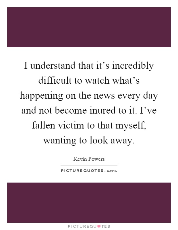 I understand that it's incredibly difficult to watch what's happening on the news every day and not become inured to it. I've fallen victim to that myself, wanting to look away Picture Quote #1