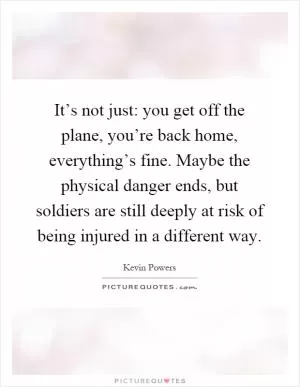 It’s not just: you get off the plane, you’re back home, everything’s fine. Maybe the physical danger ends, but soldiers are still deeply at risk of being injured in a different way Picture Quote #1
