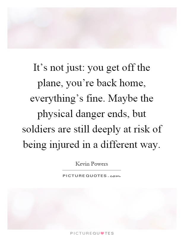 It's not just: you get off the plane, you're back home, everything's fine. Maybe the physical danger ends, but soldiers are still deeply at risk of being injured in a different way Picture Quote #1