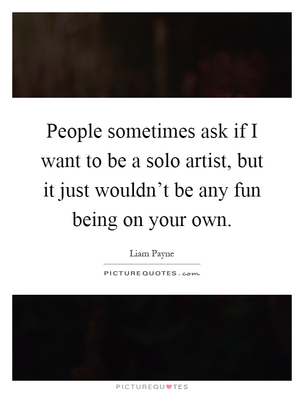 People sometimes ask if I want to be a solo artist, but it just wouldn't be any fun being on your own Picture Quote #1