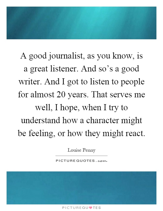 A good journalist, as you know, is a great listener. And so's a good writer. And I got to listen to people for almost 20 years. That serves me well, I hope, when I try to understand how a character might be feeling, or how they might react Picture Quote #1