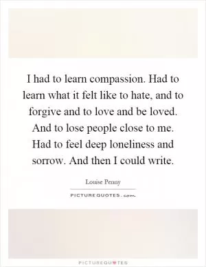 I had to learn compassion. Had to learn what it felt like to hate, and to forgive and to love and be loved. And to lose people close to me. Had to feel deep loneliness and sorrow. And then I could write Picture Quote #1