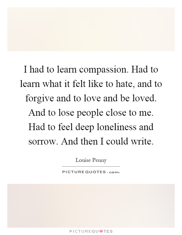 I had to learn compassion. Had to learn what it felt like to hate, and to forgive and to love and be loved. And to lose people close to me. Had to feel deep loneliness and sorrow. And then I could write Picture Quote #1