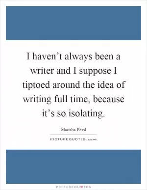 I haven’t always been a writer and I suppose I tiptoed around the idea of writing full time, because it’s so isolating Picture Quote #1