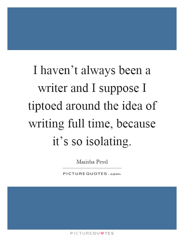 I haven't always been a writer and I suppose I tiptoed around the idea of writing full time, because it's so isolating Picture Quote #1