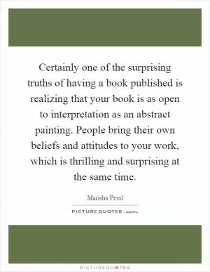 Certainly one of the surprising truths of having a book published is realizing that your book is as open to interpretation as an abstract painting. People bring their own beliefs and attitudes to your work, which is thrilling and surprising at the same time Picture Quote #1