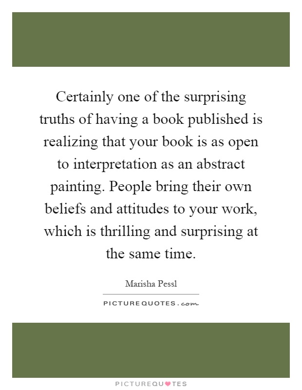 Certainly one of the surprising truths of having a book published is realizing that your book is as open to interpretation as an abstract painting. People bring their own beliefs and attitudes to your work, which is thrilling and surprising at the same time Picture Quote #1
