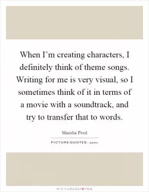 When I’m creating characters, I definitely think of theme songs. Writing for me is very visual, so I sometimes think of it in terms of a movie with a soundtrack, and try to transfer that to words Picture Quote #1