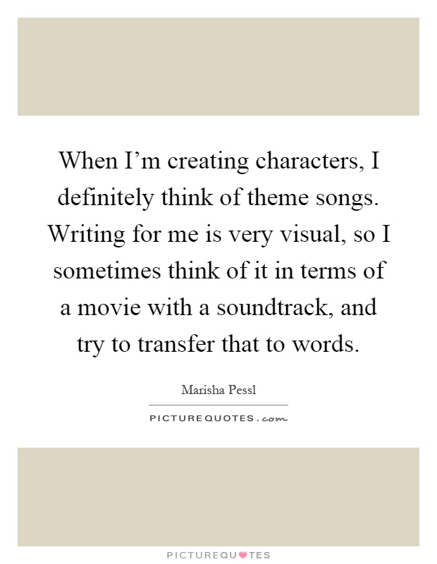 When I'm creating characters, I definitely think of theme songs. Writing for me is very visual, so I sometimes think of it in terms of a movie with a soundtrack, and try to transfer that to words Picture Quote #1
