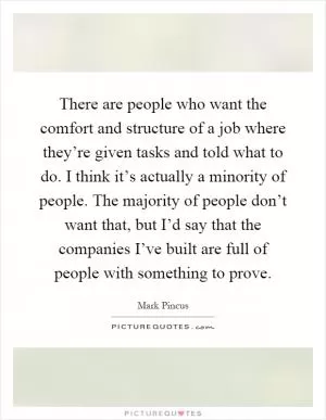 There are people who want the comfort and structure of a job where they’re given tasks and told what to do. I think it’s actually a minority of people. The majority of people don’t want that, but I’d say that the companies I’ve built are full of people with something to prove Picture Quote #1