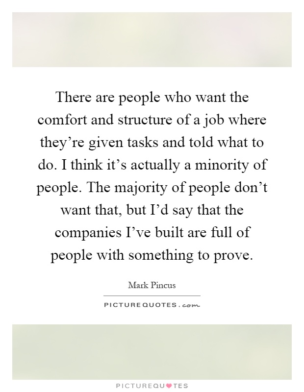 There are people who want the comfort and structure of a job where they're given tasks and told what to do. I think it's actually a minority of people. The majority of people don't want that, but I'd say that the companies I've built are full of people with something to prove Picture Quote #1