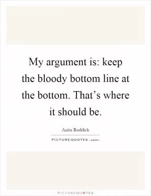 My argument is: keep the bloody bottom line at the bottom. That’s where it should be Picture Quote #1