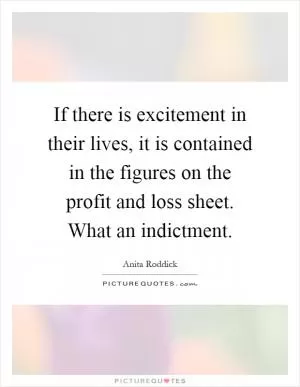 If there is excitement in their lives, it is contained in the figures on the profit and loss sheet. What an indictment Picture Quote #1