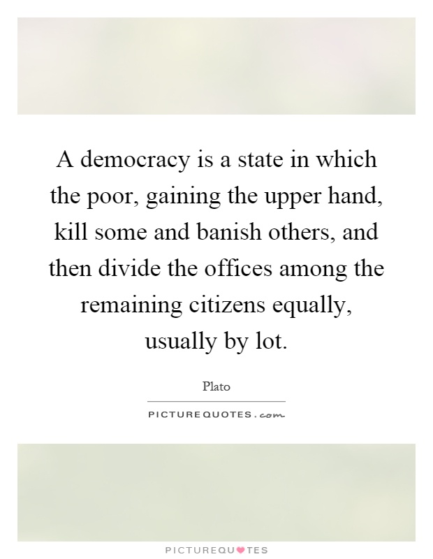 A democracy is a state in which the poor, gaining the upper hand, kill some and banish others, and then divide the offices among the remaining citizens equally, usually by lot Picture Quote #1