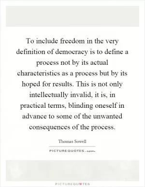 To include freedom in the very definition of democracy is to define a process not by its actual characteristics as a process but by its hoped for results. This is not only intellectually invalid, it is, in practical terms, blinding oneself in advance to some of the unwanted consequences of the process Picture Quote #1