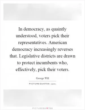 In democracy, as quaintly understood, voters pick their representatives. American democracy increasingly reverses that. Legislative districts are drawn to protect incumbents who, effectively, pick their voters Picture Quote #1