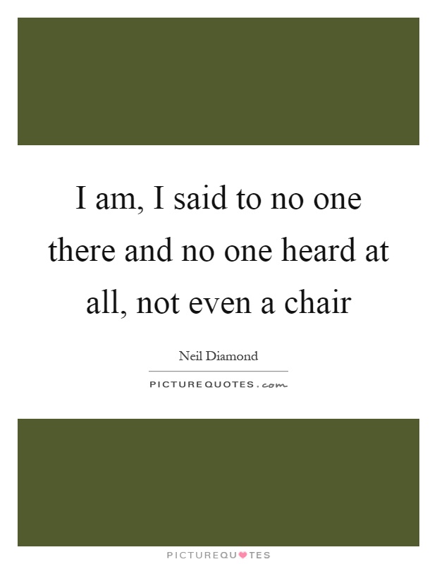 I am, I said to no one there and no one heard at all, not even a chair Picture Quote #1