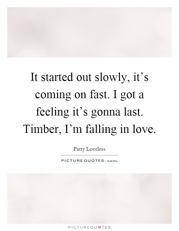 It started out slowly, it's coming on fast. I got a feeling it's gonna last. Timber, I'm falling in love Picture Quote #1