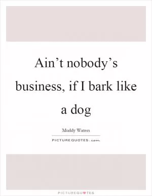 Ain’t nobody’s business, if I bark like a dog Picture Quote #1