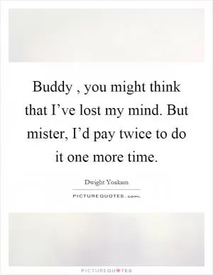 Buddy, you might think that I’ve lost my mind. But mister, I’d pay twice to do it one more time Picture Quote #1