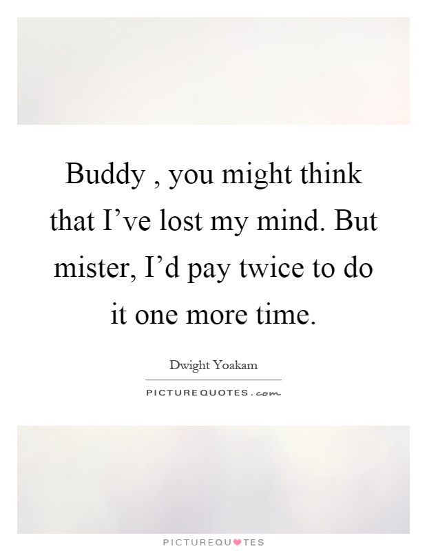 Buddy, you might think that I've lost my mind. But mister, I'd pay twice to do it one more time Picture Quote #1