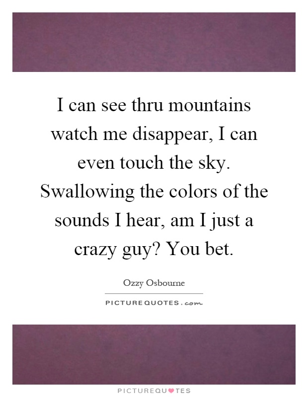 I can see thru mountains watch me disappear, I can even touch the sky. Swallowing the colors of the sounds I hear, am I just a crazy guy? You bet Picture Quote #1