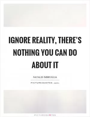 Ignore reality, there’s nothing you can do about it Picture Quote #1