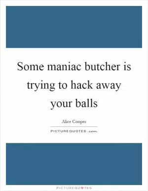 Some maniac butcher is trying to hack away your balls Picture Quote #1