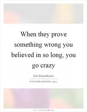When they prove something wrong you believed in so long, you go crazy Picture Quote #1